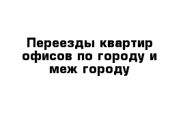 Переезды квартир офисов по городу и меж городу